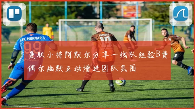 曼联小将阿默尔分享一线队经验B费偶尔幽默互动增进团队氛围