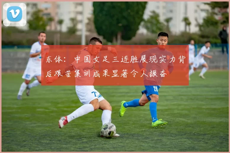 东体：中国女足三连胜展现实力背后艰苦集训成果显著令人振奋