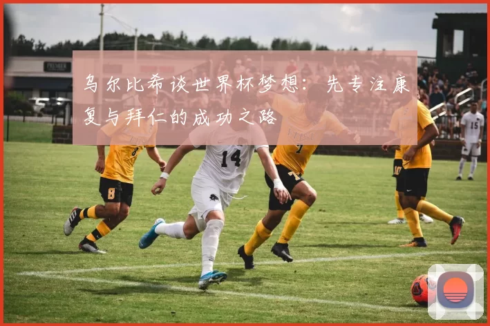 乌尔比希谈世界杯梦想：先专注康复与拜仁的成功之路