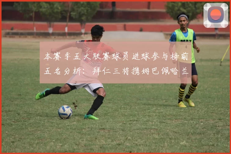 本赛季五大联赛球员进球参与榜前五名分析：拜仁三将携姆巴佩哈兰德争辉