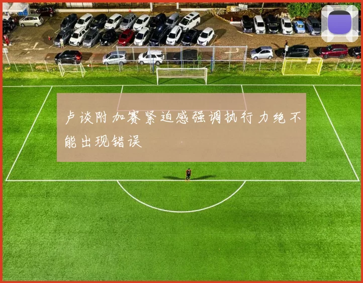 卢谈附加赛紧迫感强调执行力绝不能出现错误