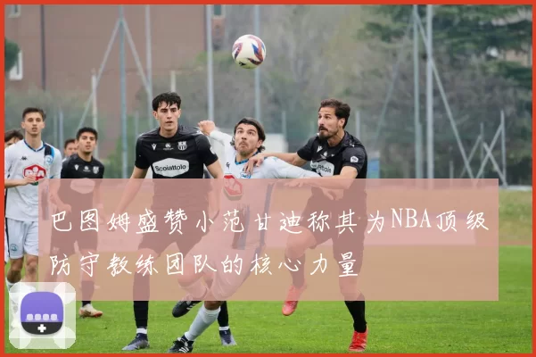 巴图姆盛赞小范甘迪称其为NBA顶级防守教练团队的核心力量