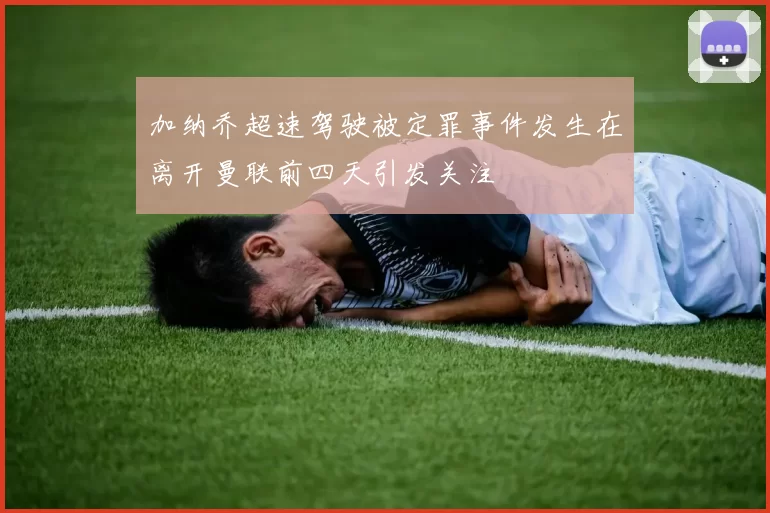加纳乔超速驾驶被定罪事件发生在离开曼联前四天引发关注