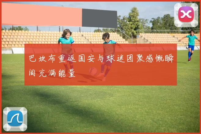 巴坎布重返国安与球迷团聚感慨瞬间充满能量