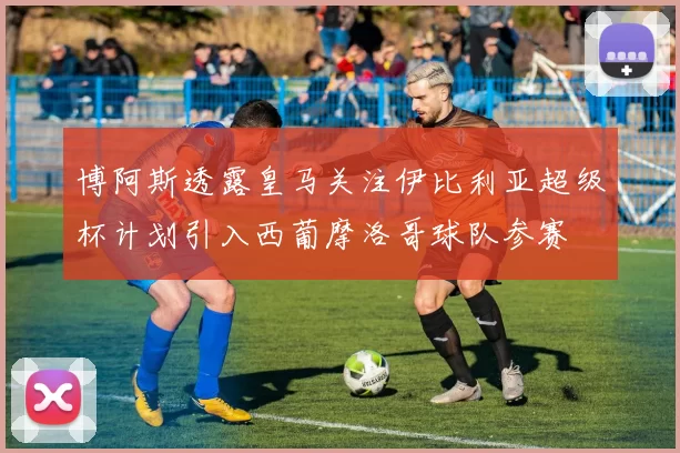 博阿斯透露皇马关注伊比利亚超级杯计划引入西葡摩洛哥球队参赛