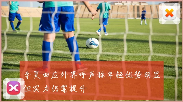 李昊回应外界呼声称年轻优势明显但实力仍需提升