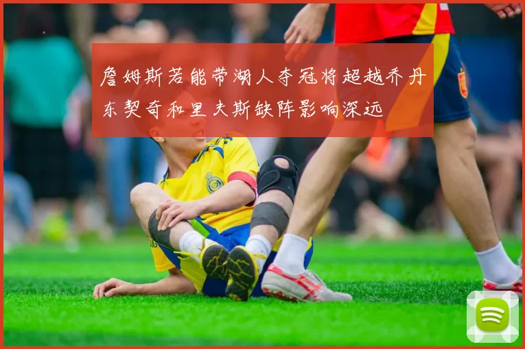 詹姆斯若能带湖人夺冠将超越乔丹东契奇和里夫斯缺阵影响深远