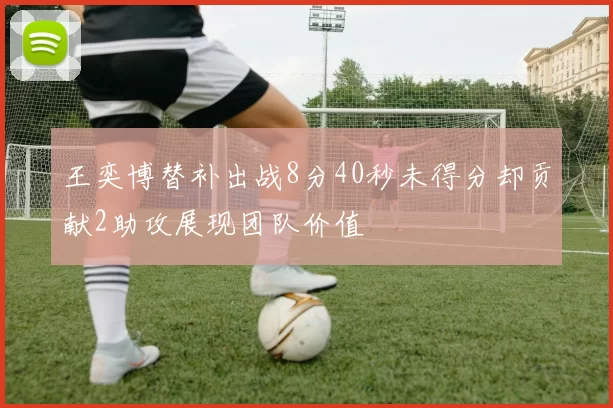 王奕博替补出战8分40秒未得分却贡献2助攻展现团队价值