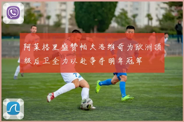 阿莱格里盛赞帕夫洛维奇为欧洲顶级后卫全力以赴争夺明年冠军