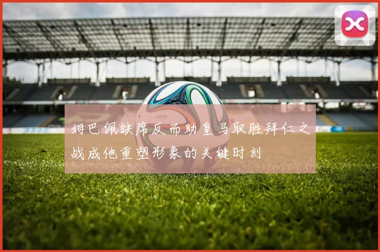 姆巴佩缺席反而助皇马取胜拜仁之战成他重塑形象的关键时刻