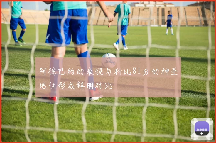 阿德巴约的表现与科比81分的神圣地位形成鲜明对比