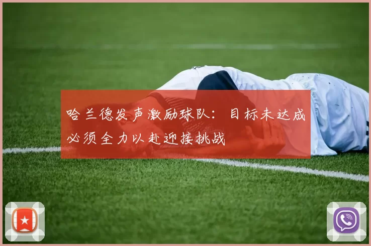 哈兰德发声激励球队：目标未达成必须全力以赴迎接挑战