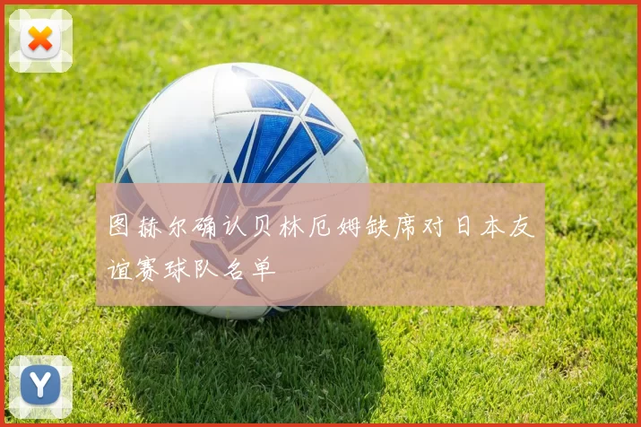 图赫尔确认贝林厄姆缺席对日本友谊赛球队名单