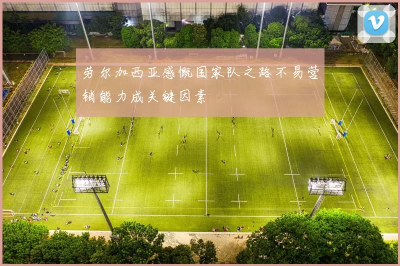 劳尔加西亚感慨国家队之路不易营销能力成关键因素