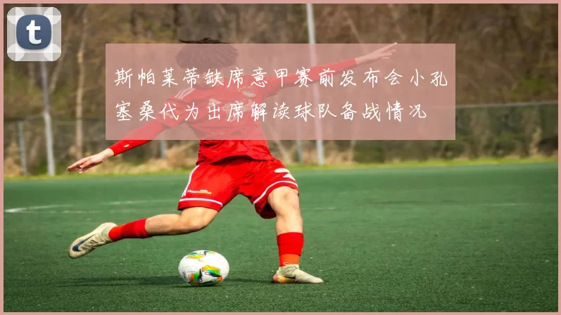 斯帕莱蒂缺席意甲赛前发布会小孔塞桑代为出席解读球队备战情况