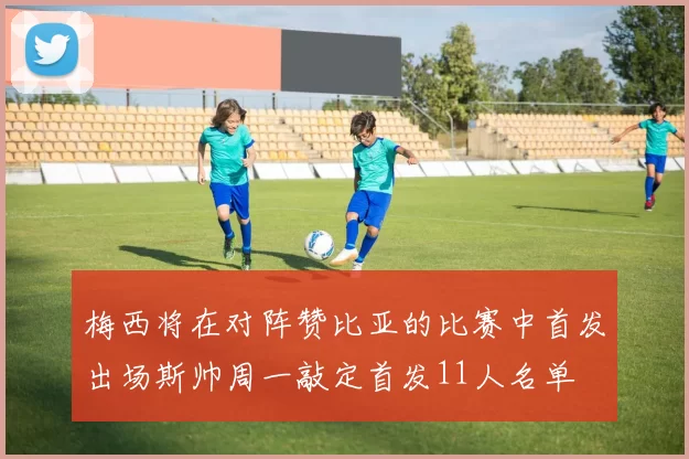 梅西将在对阵赞比亚的比赛中首发出场斯帅周一敲定首发11人名单