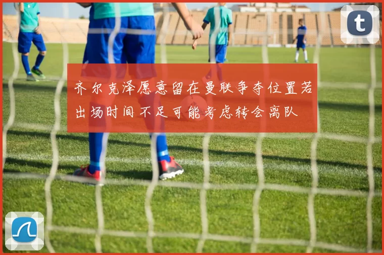 齐尔克泽愿意留在曼联争夺位置若出场时间不足可能考虑转会离队