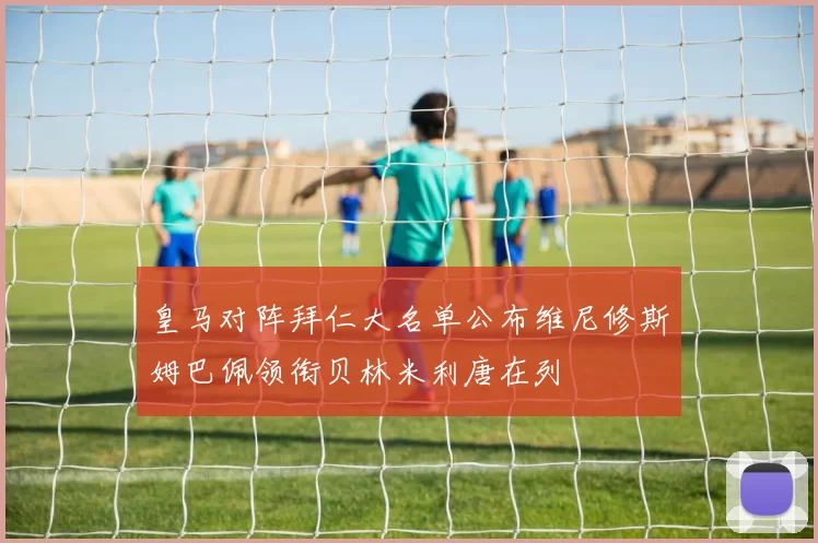 皇马对阵拜仁大名单公布维尼修斯姆巴佩领衔贝林米利唐在列