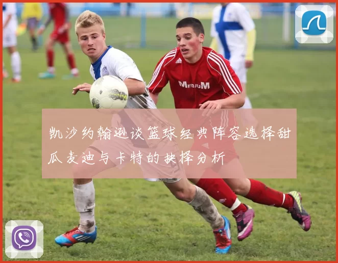 凯沙约翰逊谈篮球经典阵容选择甜瓜麦迪与卡特的抉择分析