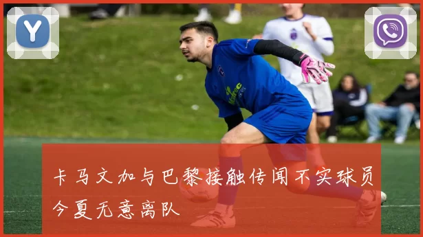 卡马文加与巴黎接触传闻不实球员今夏无意离队