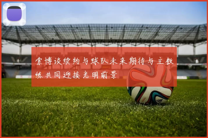 索博谈续约与球队未来期待与主教练共同迎接光明前景