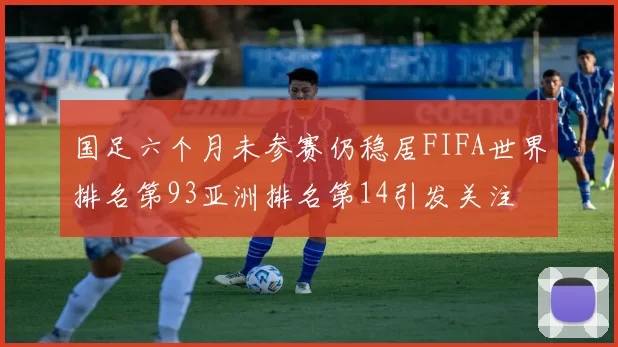 国足六个月未参赛仍稳居FIFA世界排名第93亚洲排名第14引发关注