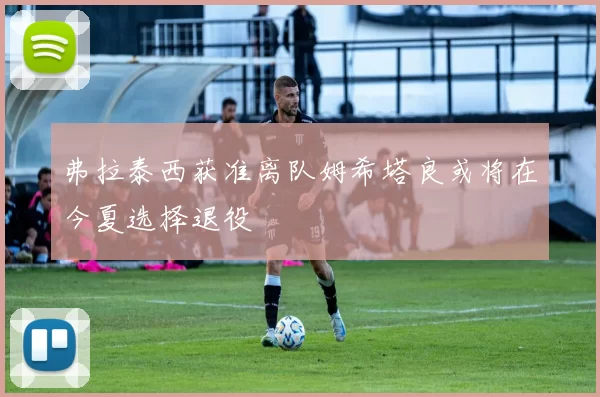 弗拉泰西获准离队姆希塔良或将在今夏选择退役